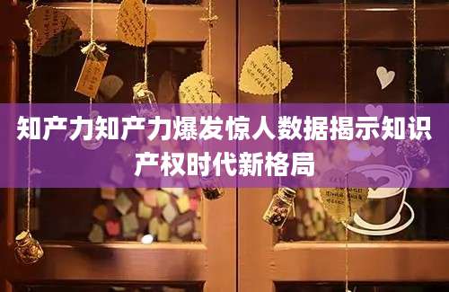 知产力知产力爆发惊人数据揭示知识产权时代新格局