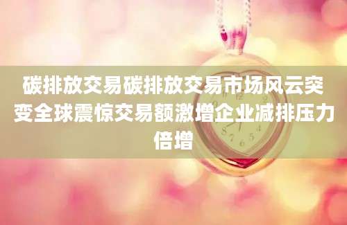 碳排放交易碳排放交易市场风云突变全球震惊交易额激增企业减排压力倍增