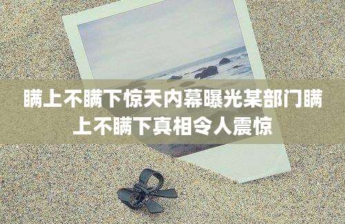 瞒上不瞒下惊天内幕曝光某部门瞒上不瞒下真相令人震惊