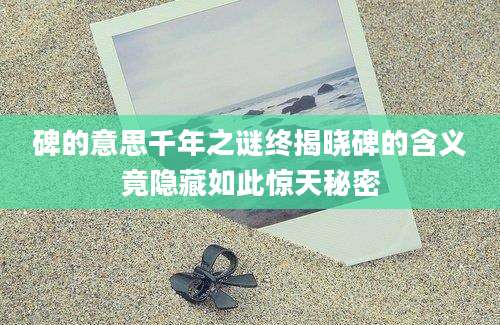 碑的意思千年之谜终揭晓碑的含义竟隐藏如此惊天秘密