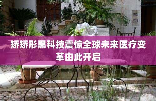 矫矫形黑科技震惊全球未来医疗变革由此开启
