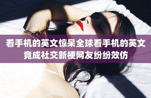 看手机的英文惊呆全球看手机的英文竟成社交新梗网友纷纷效仿