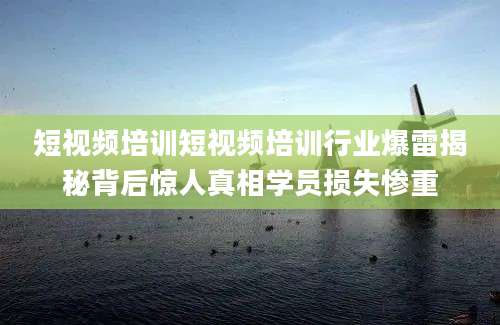 短视频培训短视频培训行业爆雷揭秘背后惊人真相学员损失惨重