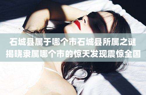 石城县属于哪个市石城县所属之谜揭晓隶属哪个市的惊天发现震惊全国
