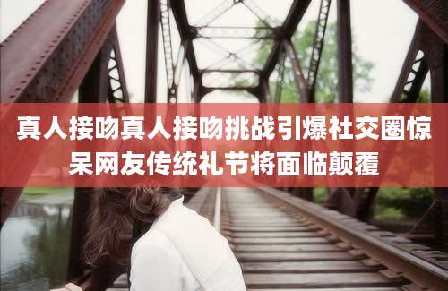 真人接吻真人接吻挑战引爆社交圈惊呆网友传统礼节将面临颠覆