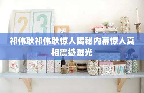 祁伟耿祁伟耿惊人揭秘内幕惊人真相震撼曝光