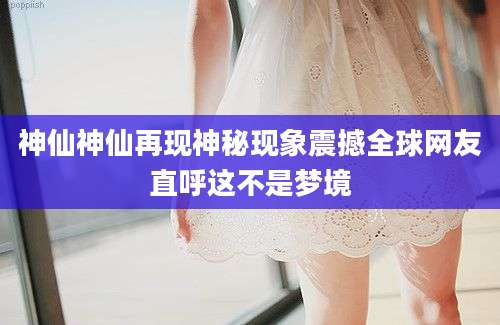 神仙神仙再现神秘现象震撼全球网友直呼这不是梦境