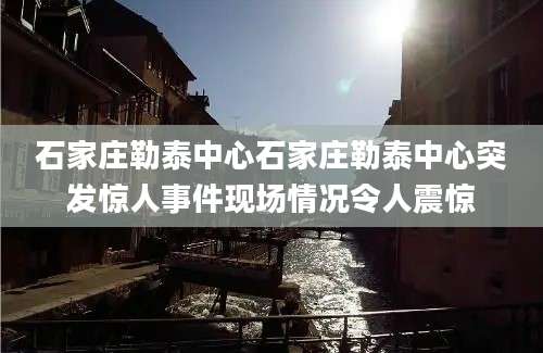 石家庄勒泰中心石家庄勒泰中心突发惊人事件现场情况令人震惊