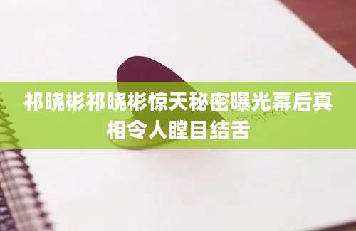 祁晓彬祁晓彬惊天秘密曝光幕后真相令人瞠目结舌