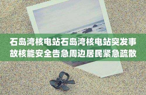 石岛湾核电站石岛湾核电站突发事故核能安全告急周边居民紧急疏散