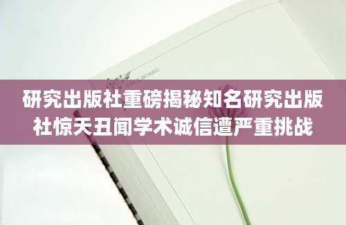 研究出版社重磅揭秘知名研究出版社惊天丑闻学术诚信遭严重挑战
