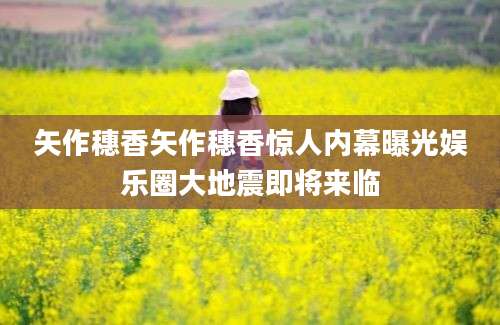 矢作穗香矢作穗香惊人内幕曝光娱乐圈大地震即将来临