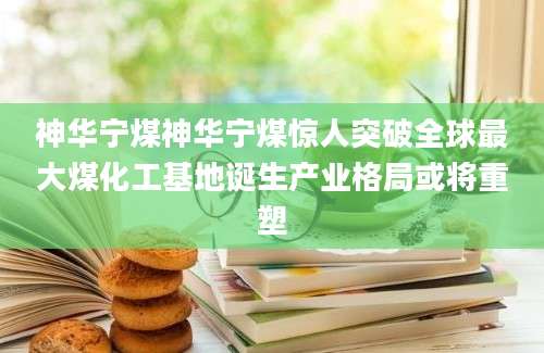 神华宁煤神华宁煤惊人突破全球最大煤化工基地诞生产业格局或将重塑