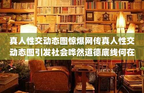 真人性交动态图惊爆网传真人性交动态图引发社会哗然道德底线何在