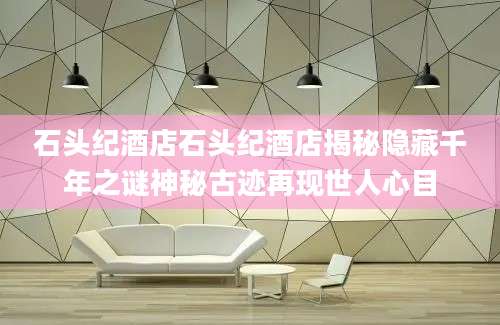 石头纪酒店石头纪酒店揭秘隐藏千年之谜神秘古迹再现世人心目