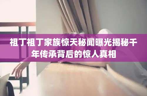 祖丁祖丁家族惊天秘闻曝光揭秘千年传承背后的惊人真相
