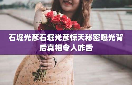 石堀光彦石堀光彦惊天秘密曝光背后真相令人咋舌