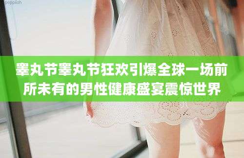 睾丸节睾丸节狂欢引爆全球一场前所未有的男性健康盛宴震惊世界
