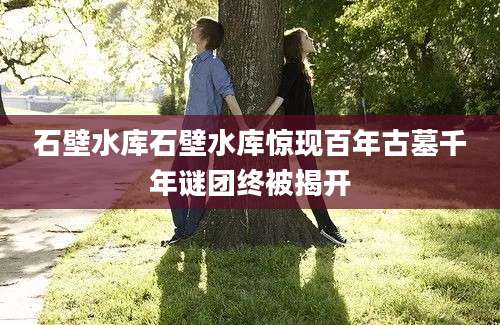 石壁水库石壁水库惊现百年古墓千年谜团终被揭开