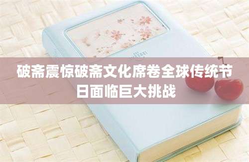 破斋震惊破斋文化席卷全球传统节日面临巨大挑战