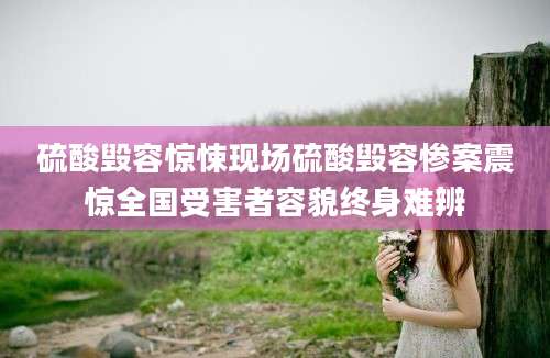硫酸毁容惊悚现场硫酸毁容惨案震惊全国受害者容貌终身难辨