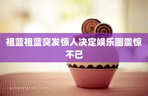 祖蓝祖蓝突发惊人决定娱乐圈震惊不已