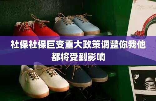 社保社保巨变重大政策调整你我他都将受到影响