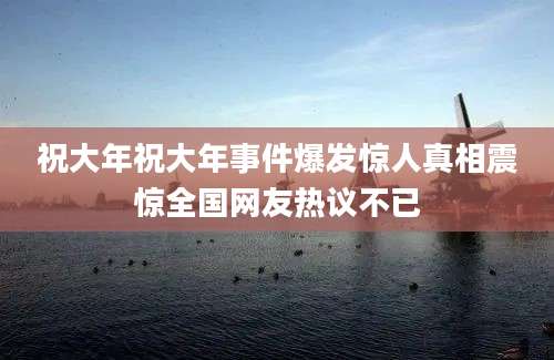 祝大年祝大年事件爆发惊人真相震惊全国网友热议不已