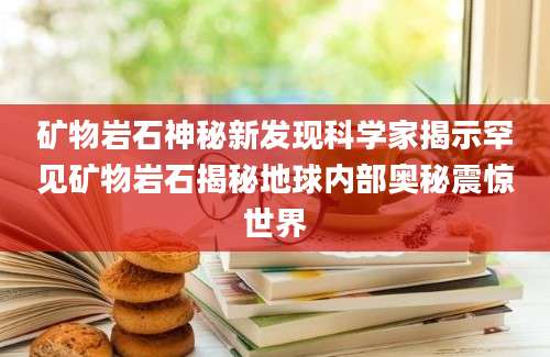 矿物岩石神秘新发现科学家揭示罕见矿物岩石揭秘地球内部奥秘震惊世界