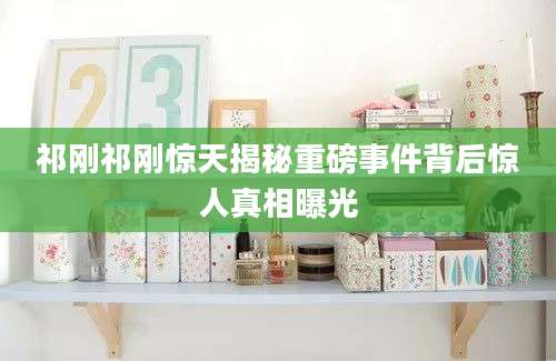 祁刚祁刚惊天揭秘重磅事件背后惊人真相曝光