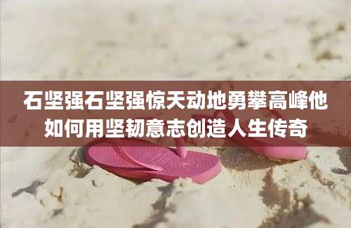 石坚强石坚强惊天动地勇攀高峰他如何用坚韧意志创造人生传奇