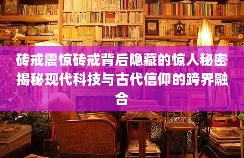 砖戒震惊砖戒背后隐藏的惊人秘密揭秘现代科技与古代信仰的跨界融合