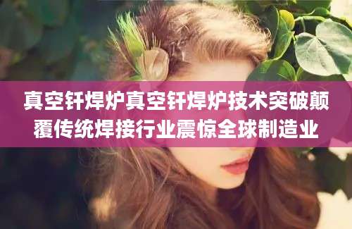 真空钎焊炉真空钎焊炉技术突破颠覆传统焊接行业震惊全球制造业