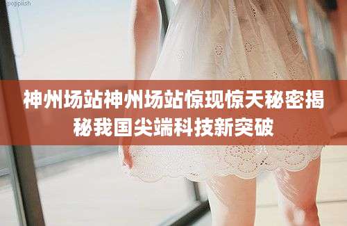 神州场站神州场站惊现惊天秘密揭秘我国尖端科技新突破