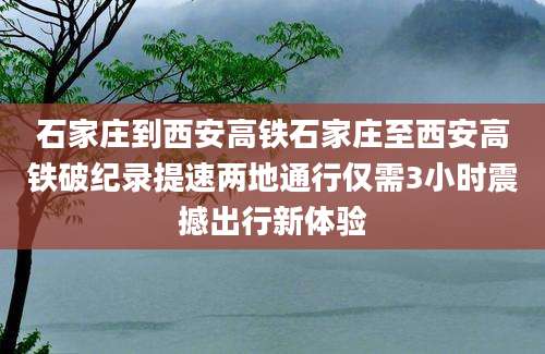 石家庄到西安高铁石家庄至西安高铁破纪录提速两地通行仅需3小时震撼出行新体验