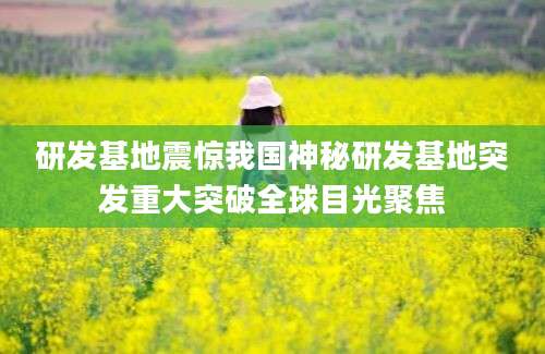 研发基地震惊我国神秘研发基地突发重大突破全球目光聚焦