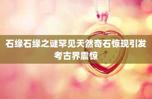 石缘石缘之谜罕见天然奇石惊现引发考古界震惊