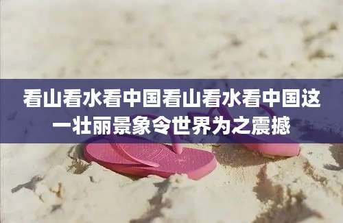 看山看水看中国看山看水看中国这一壮丽景象令世界为之震撼