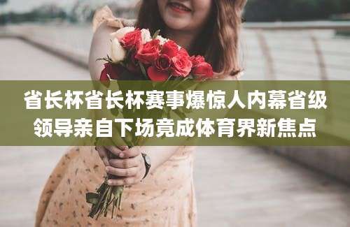 省长杯省长杯赛事爆惊人内幕省级领导亲自下场竟成体育界新焦点
