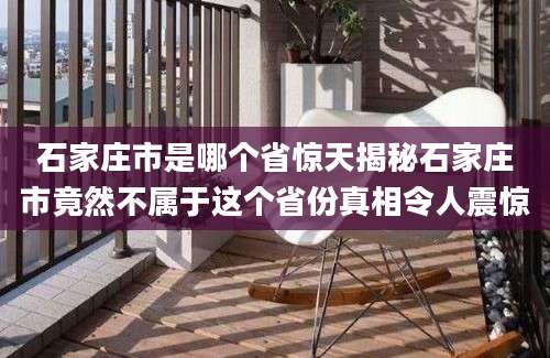 石家庄市是哪个省惊天揭秘石家庄市竟然不属于这个省份真相令人震惊