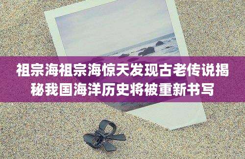 祖宗海祖宗海惊天发现古老传说揭秘我国海洋历史将被重新书写