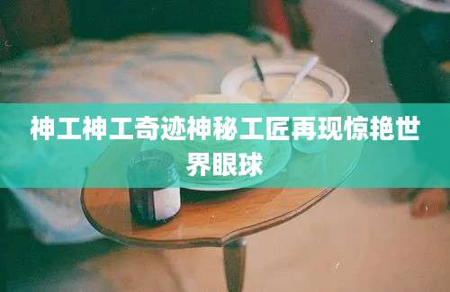 神工神工奇迹神秘工匠再现惊艳世界眼球