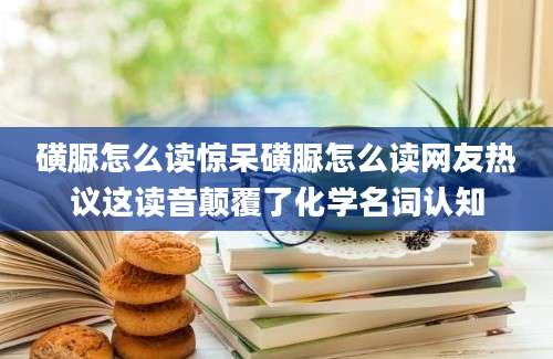磺脲怎么读惊呆磺脲怎么读网友热议这读音颠覆了化学名词认知