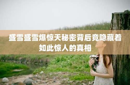 盛雪盛雪爆惊天秘密背后竟隐藏着如此惊人的真相