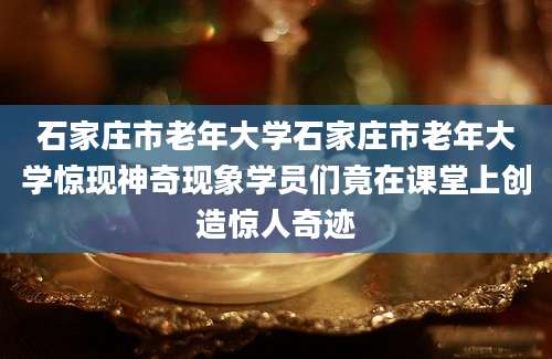 石家庄市老年大学石家庄市老年大学惊现神奇现象学员们竟在课堂上创造惊人奇迹