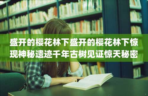 盛开的樱花林下盛开的樱花林下惊现神秘遗迹千年古树见证惊天秘密