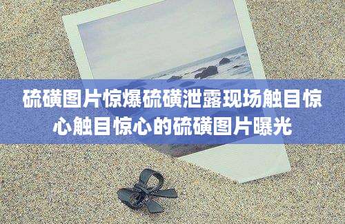 硫磺图片惊爆硫磺泄露现场触目惊心触目惊心的硫磺图片曝光