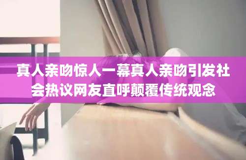真人亲吻惊人一幕真人亲吻引发社会热议网友直呼颠覆传统观念