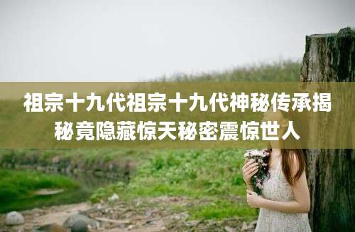 祖宗十九代祖宗十九代神秘传承揭秘竟隐藏惊天秘密震惊世人