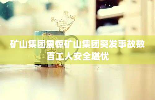 矿山集团震惊矿山集团突发事故数百工人安全堪忧